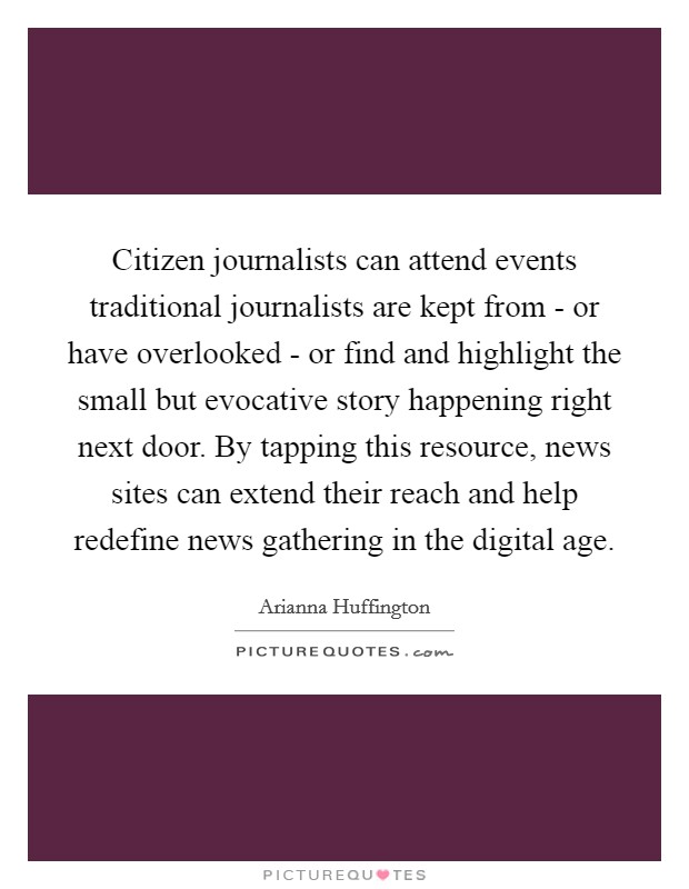 Citizen journalists can attend events traditional journalists are kept from - or have overlooked - or find and highlight the small but evocative story happening right next door. By tapping this resource, news sites can extend their reach and help redefine news gathering in the digital age. Picture Quote #1