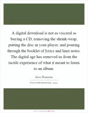 A digital download is not as visceral as buying a CD, removing the shrink-wrap, putting the disc in your player, and pouring through the booklet of lyrics and liner notes. The digital age has removed us from the tactile experience of what it meant to listen to an album Picture Quote #1