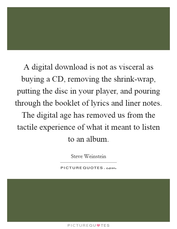 A digital download is not as visceral as buying a CD, removing the shrink-wrap, putting the disc in your player, and pouring through the booklet of lyrics and liner notes. The digital age has removed us from the tactile experience of what it meant to listen to an album. Picture Quote #1