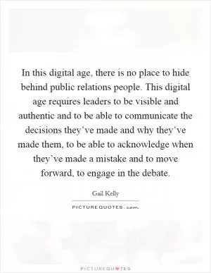 In this digital age, there is no place to hide behind public relations people. This digital age requires leaders to be visible and authentic and to be able to communicate the decisions they’ve made and why they’ve made them, to be able to acknowledge when they’ve made a mistake and to move forward, to engage in the debate Picture Quote #1