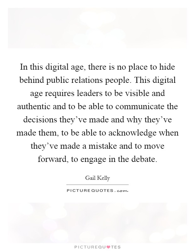 In this digital age, there is no place to hide behind public relations people. This digital age requires leaders to be visible and authentic and to be able to communicate the decisions they've made and why they've made them, to be able to acknowledge when they've made a mistake and to move forward, to engage in the debate. Picture Quote #1