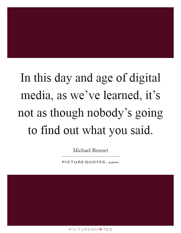 In this day and age of digital media, as we've learned, it's not as though nobody's going to find out what you said. Picture Quote #1