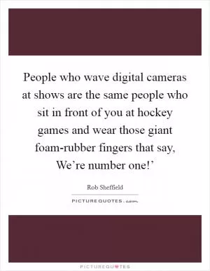 People who wave digital cameras at shows are the same people who sit in front of you at hockey games and wear those giant foam-rubber fingers that say, We’re number one!’ Picture Quote #1