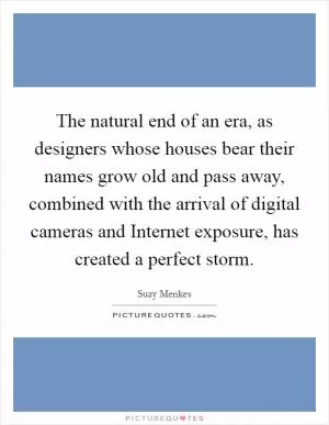 The natural end of an era, as designers whose houses bear their names grow old and pass away, combined with the arrival of digital cameras and Internet exposure, has created a perfect storm Picture Quote #1