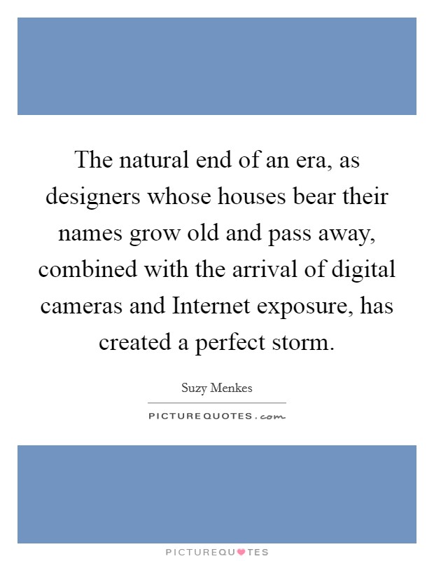The natural end of an era, as designers whose houses bear their names grow old and pass away, combined with the arrival of digital cameras and Internet exposure, has created a perfect storm. Picture Quote #1