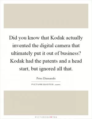 Did you know that Kodak actually invented the digital camera that ultimately put it out of business? Kodak had the patents and a head start, but ignored all that Picture Quote #1