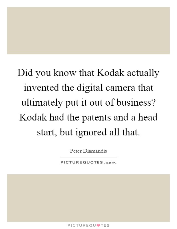 Did you know that Kodak actually invented the digital camera that ultimately put it out of business? Kodak had the patents and a head start, but ignored all that. Picture Quote #1