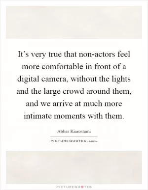 It’s very true that non-actors feel more comfortable in front of a digital camera, without the lights and the large crowd around them, and we arrive at much more intimate moments with them Picture Quote #1