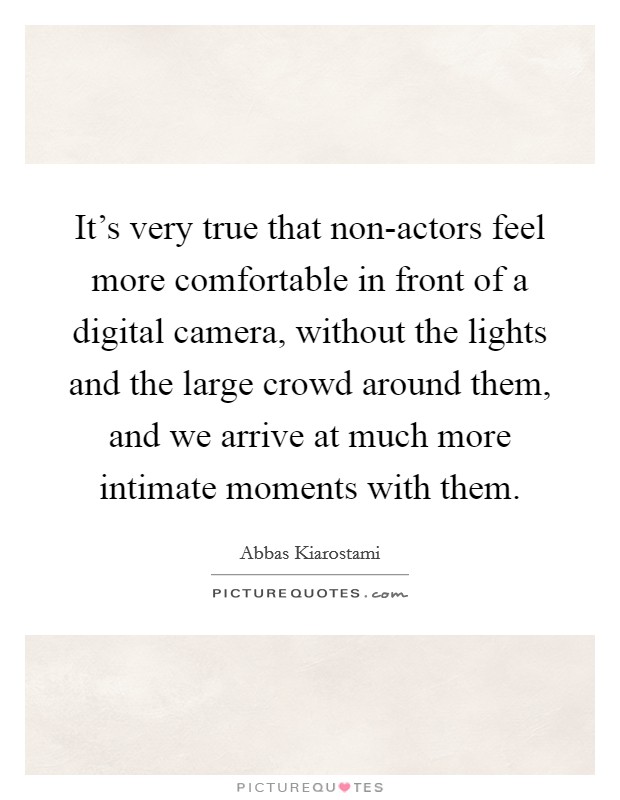 It's very true that non-actors feel more comfortable in front of a digital camera, without the lights and the large crowd around them, and we arrive at much more intimate moments with them. Picture Quote #1