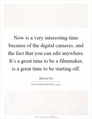 Now is a very interesting time because of the digital cameras, and the fact that you can edit anywhere. It’s a great time to be a filmmaker, is a great time to be starting off Picture Quote #1