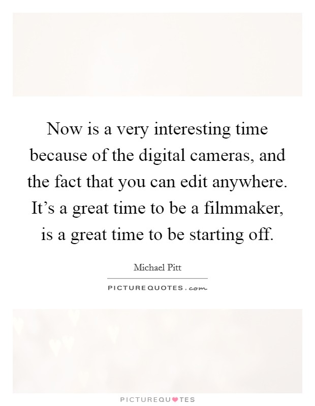 Now is a very interesting time because of the digital cameras, and the fact that you can edit anywhere. It's a great time to be a filmmaker, is a great time to be starting off. Picture Quote #1