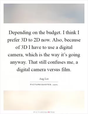 Depending on the budget. I think I prefer 3D to 2D now. Also, because of 3D I have to use a digital camera, which is the way it’s going anyway. That still confuses me, a digital camera versus film Picture Quote #1