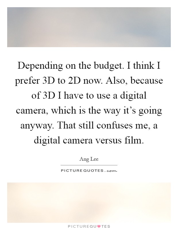 Depending on the budget. I think I prefer 3D to 2D now. Also, because of 3D I have to use a digital camera, which is the way it's going anyway. That still confuses me, a digital camera versus film. Picture Quote #1