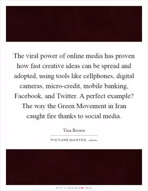 The viral power of online media has proven how fast creative ideas can be spread and adopted, using tools like cellphones, digital cameras, micro-credit, mobile banking, Facebook, and Twitter. A perfect example? The way the Green Movement in Iran caught fire thanks to social media Picture Quote #1