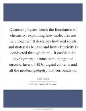 Quantum physics forms the foundation of chemistry, explaining how molecules are held together. It describes how real solids and materials behave and how electricity is conducted through them... It enabled the development of transistors, integrated circuits, lasers, LEDs, digital cameras and all the modern gadgetry that surrounds us Picture Quote #1