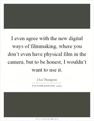 I even agree with the new digital ways of filmmaking, where you don’t even have physical film in the camera, but to be honest, I wouldn’t want to use it Picture Quote #1
