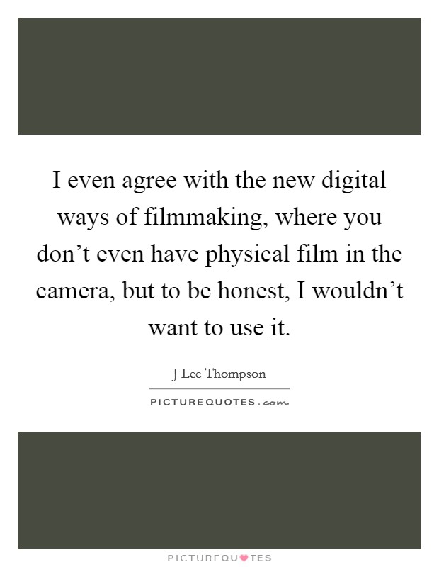 I even agree with the new digital ways of filmmaking, where you don't even have physical film in the camera, but to be honest, I wouldn't want to use it. Picture Quote #1