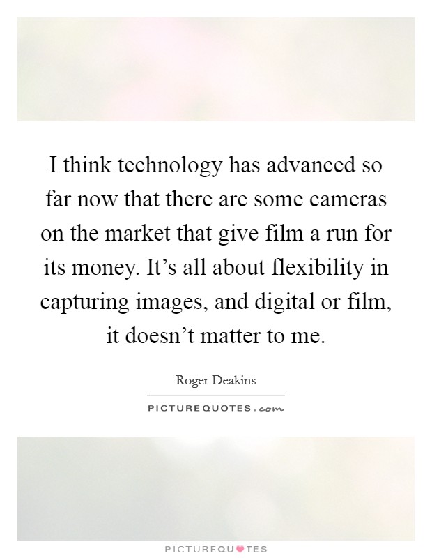 I think technology has advanced so far now that there are some cameras on the market that give film a run for its money. It's all about flexibility in capturing images, and digital or film, it doesn't matter to me. Picture Quote #1