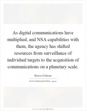 As digital communications have multiplied, and NSA capabilities with them, the agency has shifted resources from surveillance of individual targets to the acquisition of communications on a planetary scale Picture Quote #1