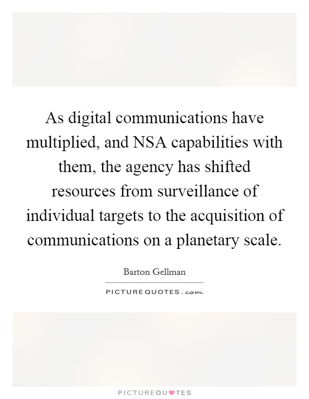 As digital communications have multiplied, and NSA capabilities with them, the agency has shifted resources from surveillance of individual targets to the acquisition of communications on a planetary scale. Picture Quote #1