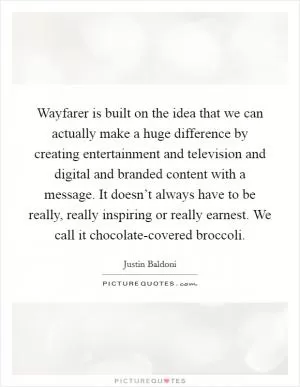 Wayfarer is built on the idea that we can actually make a huge difference by creating entertainment and television and digital and branded content with a message. It doesn’t always have to be really, really inspiring or really earnest. We call it chocolate-covered broccoli Picture Quote #1