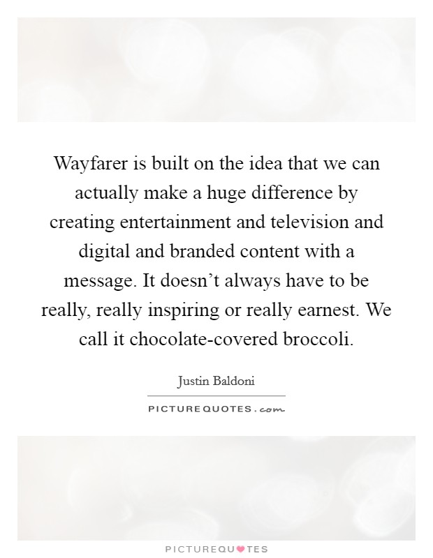 Wayfarer is built on the idea that we can actually make a huge difference by creating entertainment and television and digital and branded content with a message. It doesn't always have to be really, really inspiring or really earnest. We call it chocolate-covered broccoli. Picture Quote #1