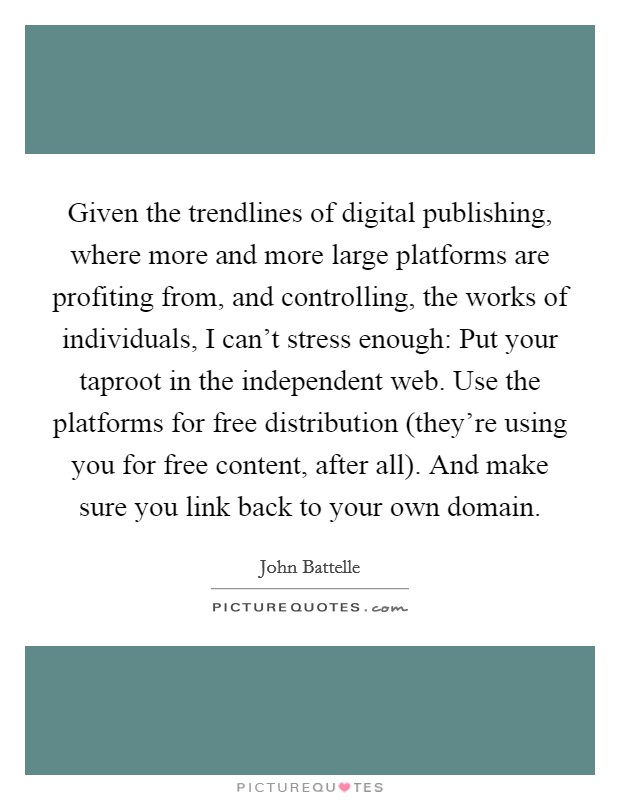 Given the trendlines of digital publishing, where more and more large platforms are profiting from, and controlling, the works of individuals, I can't stress enough: Put your taproot in the independent web. Use the platforms for free distribution (they're using you for free content, after all). And make sure you link back to your own domain. Picture Quote #1