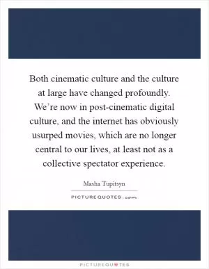 Both cinematic culture and the culture at large have changed profoundly. We’re now in post-cinematic digital culture, and the internet has obviously usurped movies, which are no longer central to our lives, at least not as a collective spectator experience Picture Quote #1