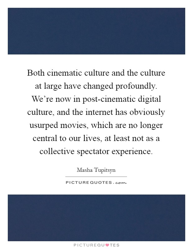 Both cinematic culture and the culture at large have changed profoundly. We're now in post-cinematic digital culture, and the internet has obviously usurped movies, which are no longer central to our lives, at least not as a collective spectator experience. Picture Quote #1