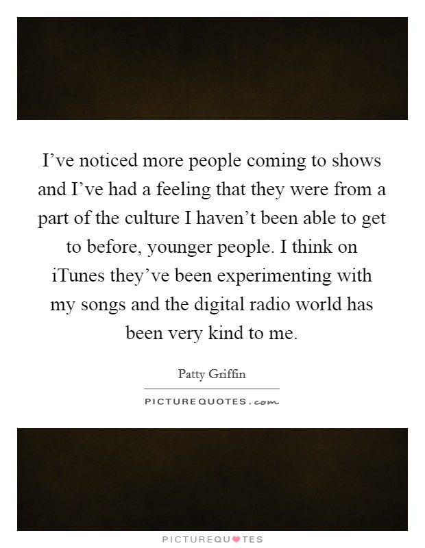 I've noticed more people coming to shows and I've had a feeling that they were from a part of the culture I haven't been able to get to before, younger people. I think on iTunes they've been experimenting with my songs and the digital radio world has been very kind to me. Picture Quote #1