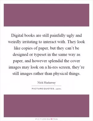 Digital books are still painfully ugly and weirdly irritating to interact with. They look like copies of paper, but they can’t be designed or typeset in the same way as paper, and however splendid the cover images may look on a hi-res screen, they’re still images rather than physical things Picture Quote #1