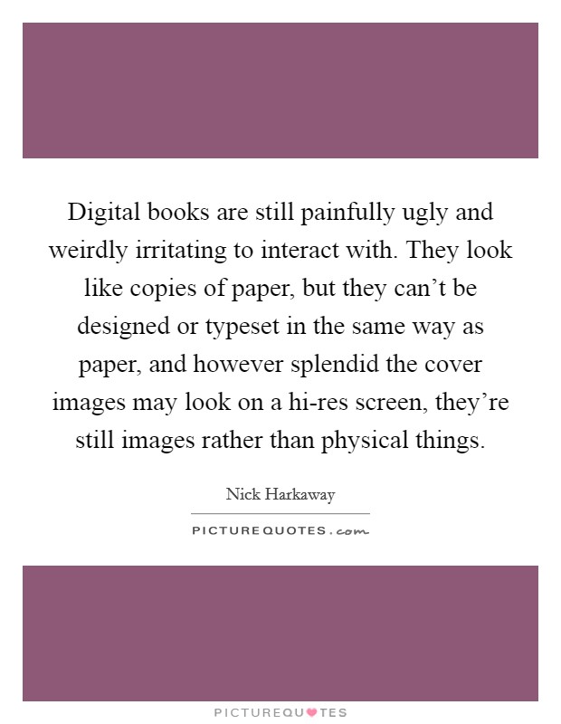 Digital books are still painfully ugly and weirdly irritating to interact with. They look like copies of paper, but they can't be designed or typeset in the same way as paper, and however splendid the cover images may look on a hi-res screen, they're still images rather than physical things. Picture Quote #1