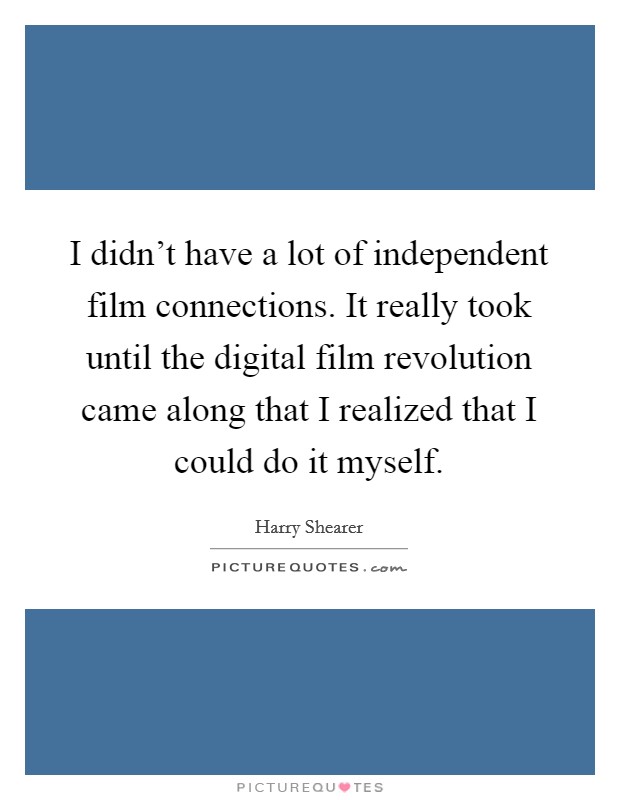 I didn't have a lot of independent film connections. It really took until the digital film revolution came along that I realized that I could do it myself. Picture Quote #1