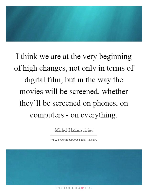 I think we are at the very beginning of high changes, not only in terms of digital film, but in the way the movies will be screened, whether they'll be screened on phones, on computers - on everything. Picture Quote #1