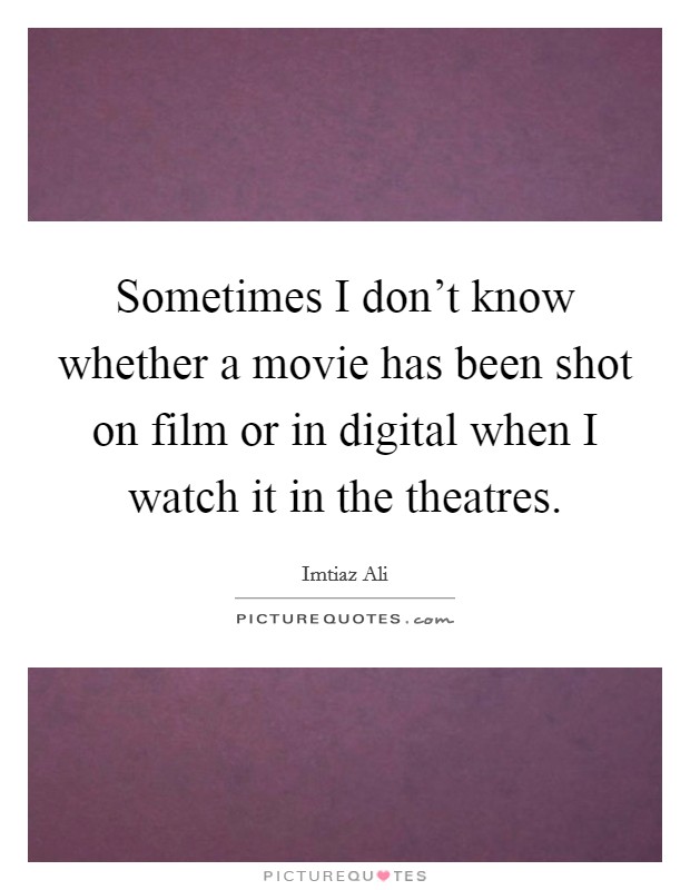 Sometimes I don't know whether a movie has been shot on film or in digital when I watch it in the theatres. Picture Quote #1