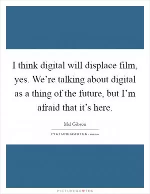 I think digital will displace film, yes. We’re talking about digital as a thing of the future, but I’m afraid that it’s here Picture Quote #1