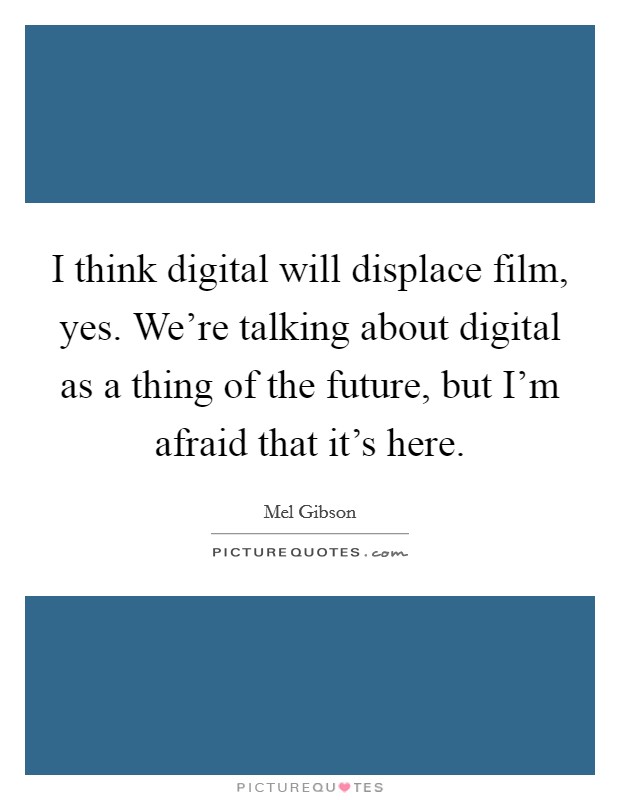 I think digital will displace film, yes. We're talking about digital as a thing of the future, but I'm afraid that it's here. Picture Quote #1