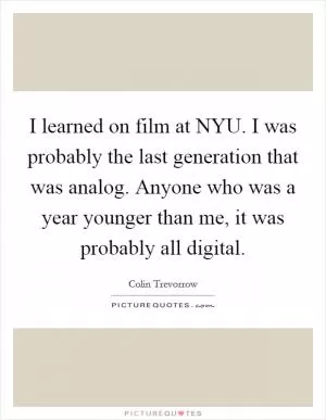 I learned on film at NYU. I was probably the last generation that was analog. Anyone who was a year younger than me, it was probably all digital Picture Quote #1