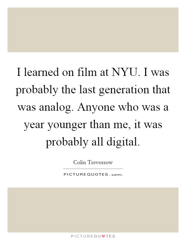 I learned on film at NYU. I was probably the last generation that was analog. Anyone who was a year younger than me, it was probably all digital. Picture Quote #1