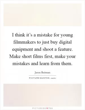 I think it’s a mistake for young filmmakers to just buy digital equipment and shoot a feature. Make short films first, make your mistakes and learn from them Picture Quote #1