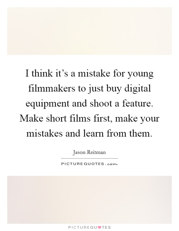 I think it's a mistake for young filmmakers to just buy digital equipment and shoot a feature. Make short films first, make your mistakes and learn from them. Picture Quote #1