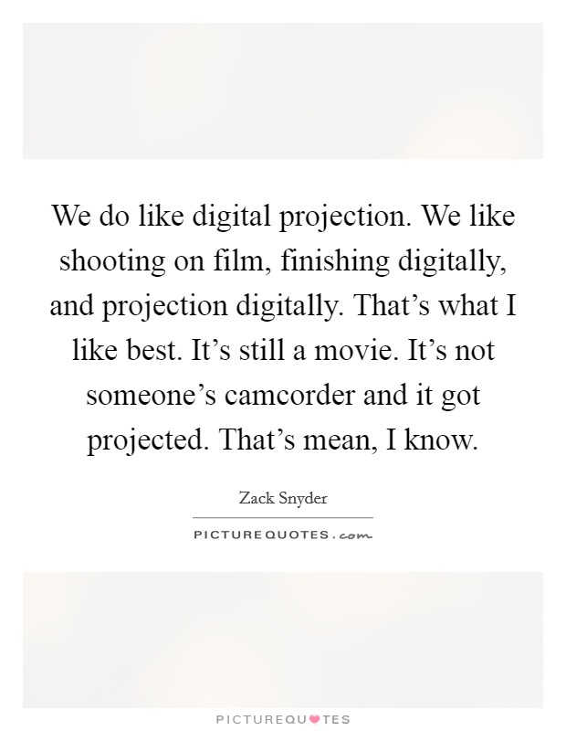 We do like digital projection. We like shooting on film, finishing digitally, and projection digitally. That's what I like best. It's still a movie. It's not someone's camcorder and it got projected. That's mean, I know. Picture Quote #1