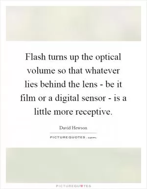 Flash turns up the optical volume so that whatever lies behind the lens - be it film or a digital sensor - is a little more receptive Picture Quote #1