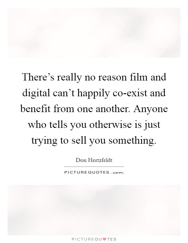 There's really no reason film and digital can't happily co-exist and benefit from one another. Anyone who tells you otherwise is just trying to sell you something. Picture Quote #1