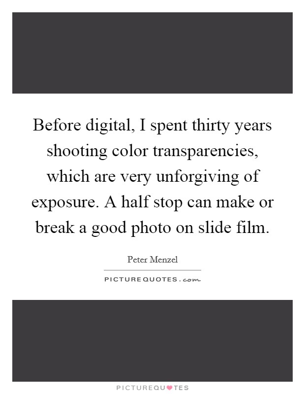 Before digital, I spent thirty years shooting color transparencies, which are very unforgiving of exposure. A half stop can make or break a good photo on slide film. Picture Quote #1