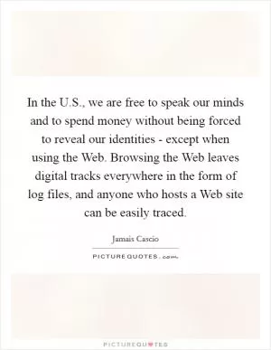 In the U.S., we are free to speak our minds and to spend money without being forced to reveal our identities - except when using the Web. Browsing the Web leaves digital tracks everywhere in the form of log files, and anyone who hosts a Web site can be easily traced Picture Quote #1