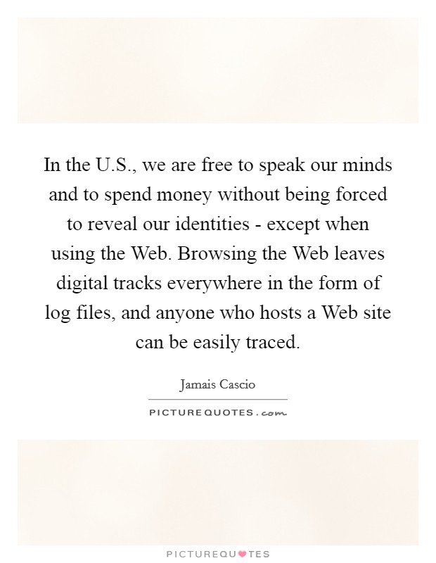 In the U.S., we are free to speak our minds and to spend money without being forced to reveal our identities - except when using the Web. Browsing the Web leaves digital tracks everywhere in the form of log files, and anyone who hosts a Web site can be easily traced. Picture Quote #1
