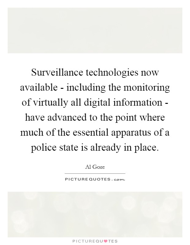 Surveillance technologies now available - including the monitoring of virtually all digital information - have advanced to the point where much of the essential apparatus of a police state is already in place. Picture Quote #1