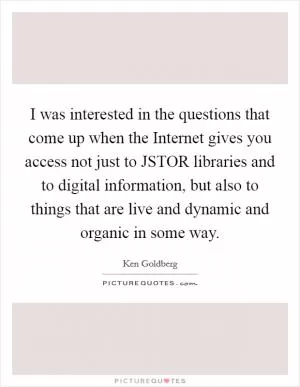 I was interested in the questions that come up when the Internet gives you access not just to JSTOR libraries and to digital information, but also to things that are live and dynamic and organic in some way Picture Quote #1