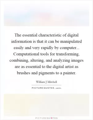 The essential characteristic of digital information is that it can be manipulated easily and very rapidly by computer... Computational tools for transforming, combining, altering, and analyzing images are as essential to the digital artist as brushes and pigments to a painter Picture Quote #1